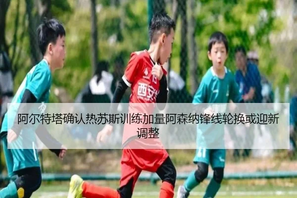 阿尔特塔确认热苏斯训练加量阿森纳锋线轮换或迎新调整